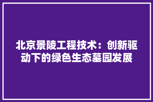 北京景陵工程技术：创新驱动下的绿色生态墓园发展 家居装修