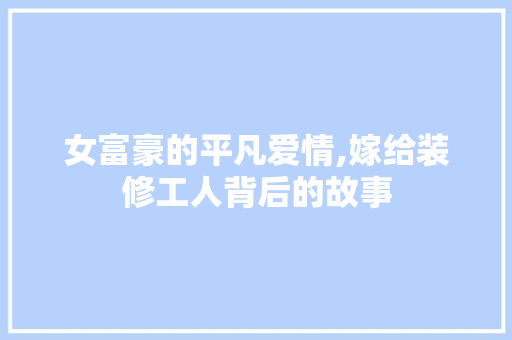 女富豪的平凡爱情,嫁给装修工人背后的故事 客厅装修