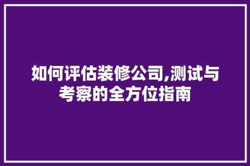 如何评估装修公司,测试与考察的全方位指南