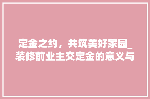 定金之约，共筑美好家园_装修前业主交定金的意义与价值 木雕艺术