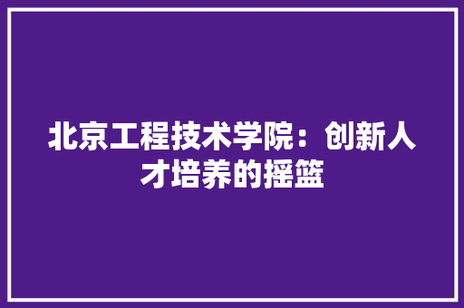 北京工程技术学院：创新人才培养的摇篮