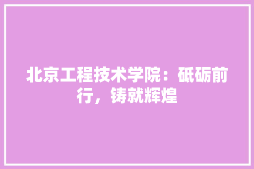 北京工程技术学院：砥砺前行，铸就辉煌 家居装修