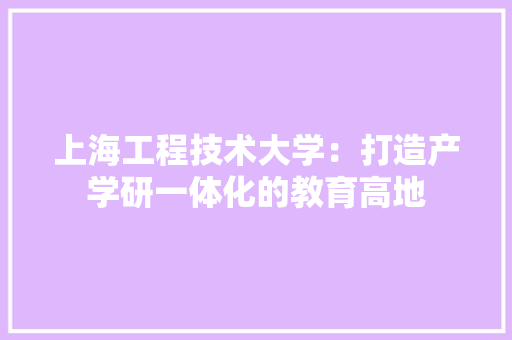上海工程技术大学：打造产学研一体化的教育高地