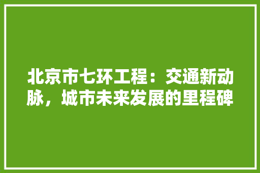北京市七环工程：交通新动脉，城市未来发展的里程碑 家居装修