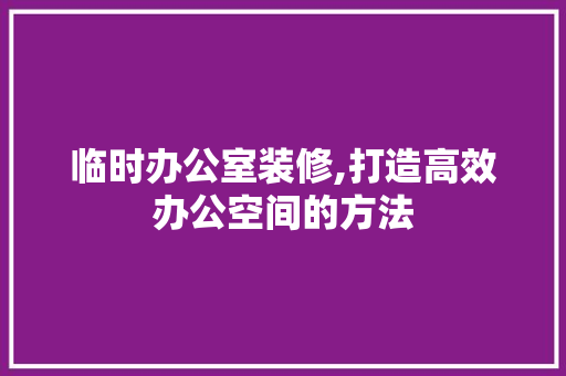 临时办公室装修,打造高效办公空间的方法