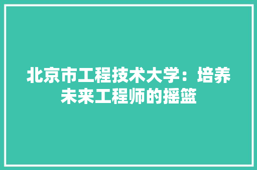北京市工程技术大学：培养未来工程师的摇篮 家居装修