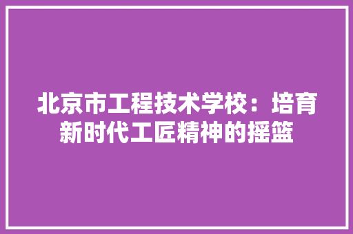 北京市工程技术学校：培育新时代工匠精神的摇篮 家居装修
