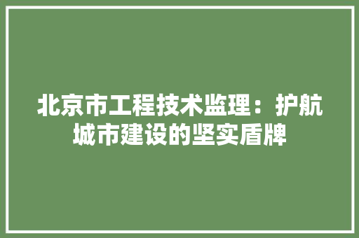 北京市工程技术监理：护航城市建设的坚实盾牌 家居装修