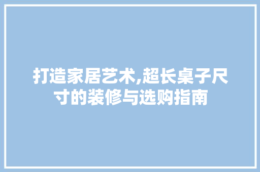 打造家居艺术,超长桌子尺寸的装修与选购指南