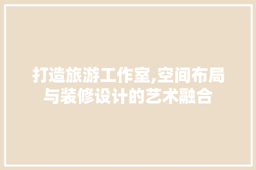 打造旅游工作室,空间布局与装修设计的艺术融合