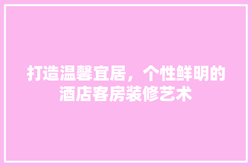 打造温馨宜居，个性鲜明的酒店客房装修艺术