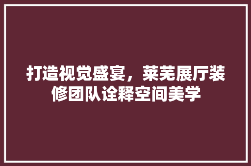 打造视觉盛宴，莱芜展厅装修团队诠释空间美学