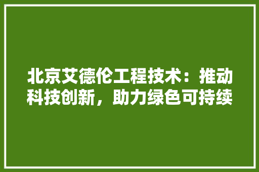 北京艾德伦工程技术：推动科技创新，助力绿色可持续发展 家居装修