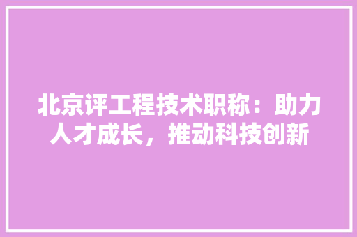 北京评工程技术职称：助力人才成长，推动科技创新 家居装修