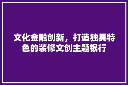 文化金融创新，打造独具特色的装修文创主题银行