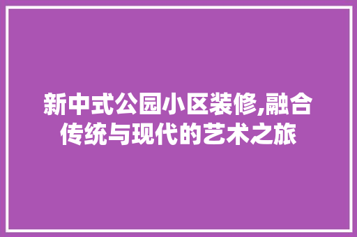 新中式公园小区装修,融合传统与现代的艺术之旅 软装设计