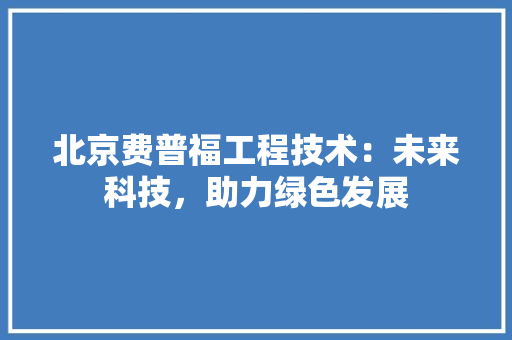 北京费普福工程技术：未来科技，助力绿色发展 家居装修