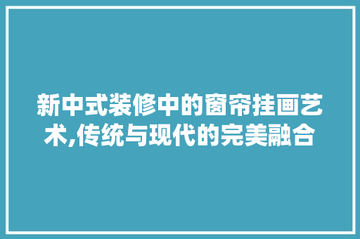 新中式装修中的窗帘挂画艺术,传统与现代的完美融合 软装设计