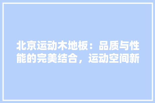 北京运动木地板：品质与性能的完美结合，运动空间新潮流 家居装修