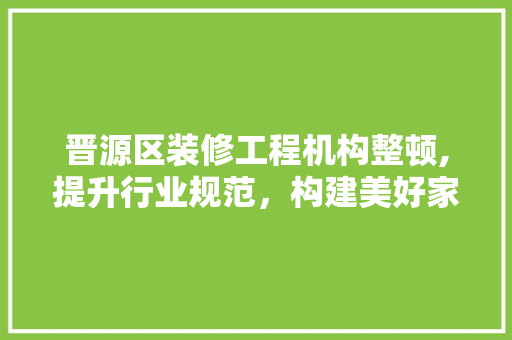 晋源区装修工程机构整顿,提升行业规范，构建美好家园
