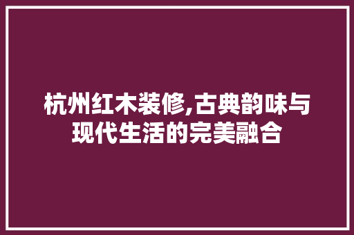 杭州红木装修,古典韵味与现代生活的完美融合