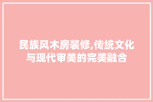 民族风木房装修,传统文化与现代审美的完美融合