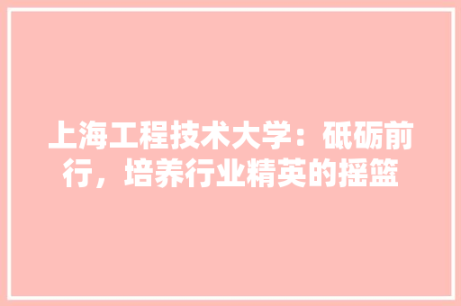 上海工程技术大学：砥砺前行，培养行业精英的摇篮 家居装修