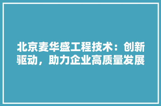 北京麦华盛工程技术：创新驱动，助力企业高质量发展