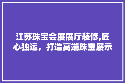江苏珠宝会展展厅装修,匠心独运，打造高端珠宝展示新境界