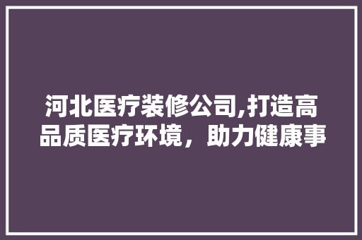 河北医疗装修公司,打造高品质医疗环境，助力健康事业发展