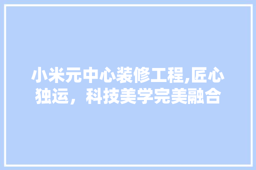 小米元中心装修工程,匠心独运，科技美学完美融合