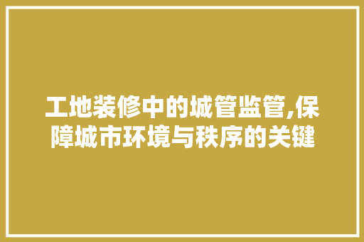 工地装修中的城管监管,保障城市环境与秩序的关键
