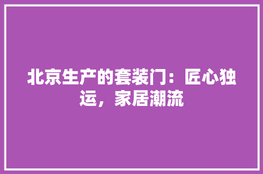 北京生产的套装门：匠心独运，家居潮流 家居装修
