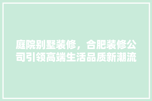 庭院别墅装修，合肥装修公司引领高端生活品质新潮流