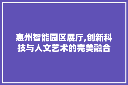 惠州智能园区展厅,创新科技与人文艺术的完美融合