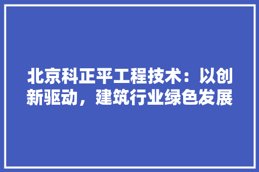 北京科正平工程技术：以创新驱动，建筑行业绿色发展 家居装修