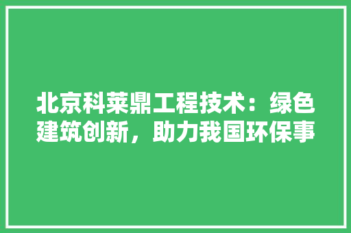北京科莱鼎工程技术：绿色建筑创新，助力我国环保事业 家居装修