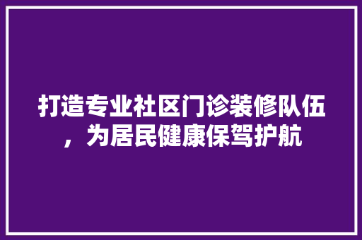 打造专业社区门诊装修队伍，为居民健康保驾护航