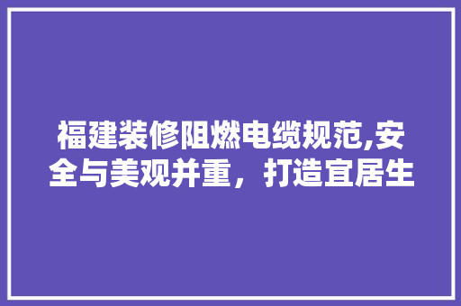 福建装修阻燃电缆规范,安全与美观并重，打造宜居生活空间