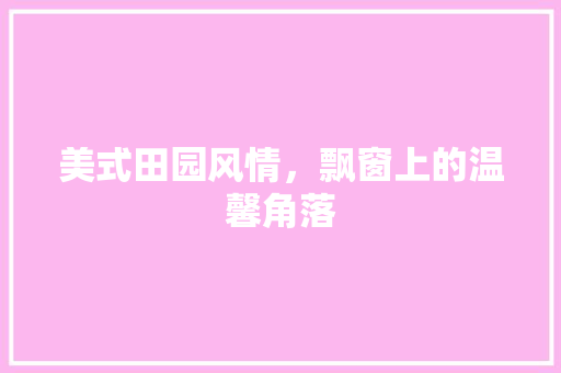 美式田园风情，飘窗上的温馨角落 软装设计