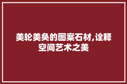 美轮美奂的图案石材,诠释空间艺术之美