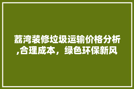 荔湾装修垃圾运输价格分析,合理成本，绿色环保新风尚