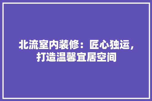 北流室内装修：匠心独运，打造温馨宜居空间
