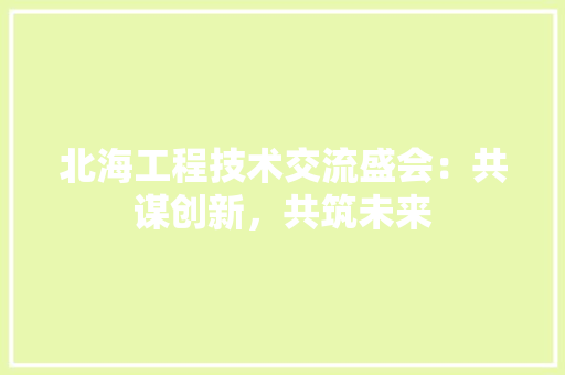 北海工程技术交流盛会：共谋创新，共筑未来