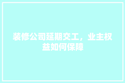 装修公司延期交工，业主权益如何保障 现代风格装饰