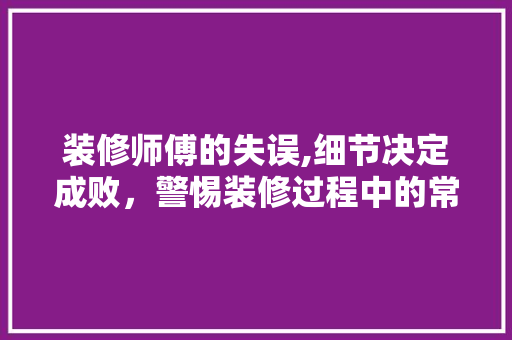 装修师傅的失误,细节决定成败，警惕装修过程中的常见错误 现代风格装饰