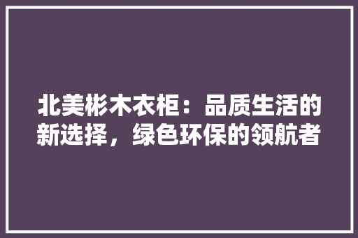 北美彬木衣柜：品质生活的新选择，绿色环保的领航者 家居装修
