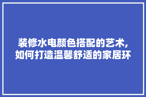装修水电颜色搭配的艺术,如何打造温馨舒适的家居环境 客厅装修