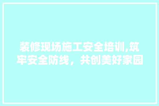 装修现场施工安全培训,筑牢安全防线，共创美好家园 软装设计