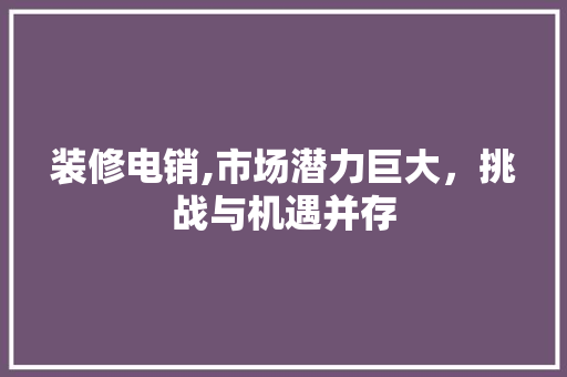 装修电销,市场潜力巨大，挑战与机遇并存 地板材料